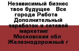 Независимый бизнес-твое будущее - Все города Работа » Дополнительный заработок и сетевой маркетинг   . Московская обл.,Железнодорожный г.